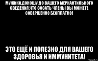 мужики,доношу до вашего меркантильного сведения,что сосать члены вы можете совершенно бесплатно! это ещё и полезно для вашего здоровья и иммунитета!