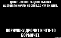 денис - пенис. гандон. ебашит ацетон.по ночам не спит,до хуя пиздит, порнушку дрочит и что-то бормочет.