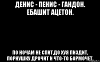 денис - пенис - гандон. ебашит ацетон. по ночам не спит,до хуя пиздит, порнушку дрочит и что-то бормочет.