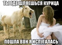 ты где шляешься курица пошла вон я испугалась