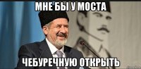 мне бы у моста чебуречную открыть