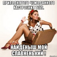 приподнятого чемоданного настроения тебе. найдёныш мой славненький !