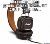 вот только не надо давить...оставил он 17.10... что думаешь не поняла.... 