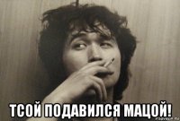  тсой подавился мацой!
