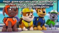 райдер . щенки идите жрать нахуй . щенки райдер не матерись . райдер и что джейк тоже матерится . щенки в мыслях наш хозяин дурачок 
