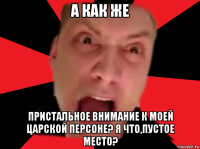 а как же пристальное внимание к моей царской персоне? я что,пустое место?