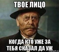твое лицо когда кто уже за тебя сказал да уж