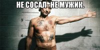 не сосал -не мужик. 