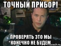 точный прибор! проверять это мы конечно не будем