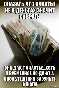 сказать что счастье не в деньгах значит соврать они дают счастье...хоть и временное но дают а свои утешения засуньте в жопу