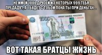 не имей 1000 друзей из которых 999 тебя предадут, а 1 будет с тобой пока ты при деньгах... вот такая братцы жизнь