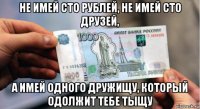 не имей сто рублей, не имей сто друзей, а имей одного дружищу, который одолжит тебе тыщу