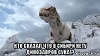  кто сказал что в сибири нету динозавров сука!?