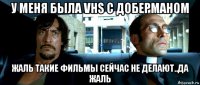 у меня была vhs с доберманом жаль такие фильмы сейчас не делают..да жаль