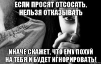 если просят отсосать, нельзя отказывать иначе скажет, что ему похуй на тебя и будет игнорировать!