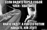 если видите перед собой член - хватайте иначе уйдёт, а хуй его потом найдете, хуй этот!
