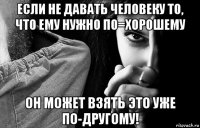 если не давать человеку то, что ему нужно по=хорошему он может взять это уже по-другому!