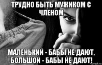 трудно быть мужиком с членом маленький - бабы не дают, большой - бабы не дают!