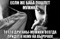 если же баба пошлет мужика то его друганы-мужики всегда придут к нему на выручку!