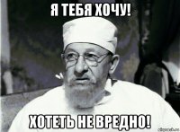 я тебя хочу! хотеть не вредно!