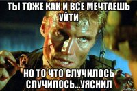 ты тоже как и все мечтаешь уйти но то что случилось случилось...уяснил