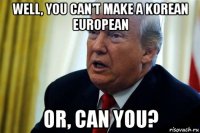 well, you can't make a korean european or, can you?