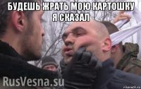 будешь жрать мою картошку я сказал 