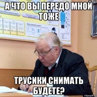 а что вы передо мной тоже трусики снимать будете?