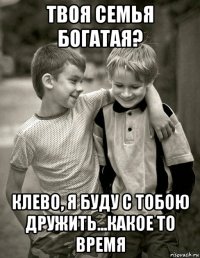твоя семья богатая? клево, я буду с тобою дружить...какое то время