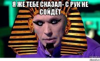 я же тебе сказал- с рук не сойдёт 