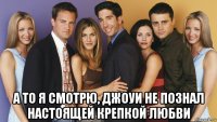  а то я смотрю, джоуи не познал настоящей крепкой любви
