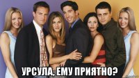  урсула, ему приятно?