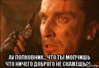  ау полковник...что ты молчишь что ничего доброго не скажешь?!...