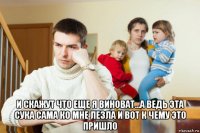  и скажут что еще я виноват...а ведь эта сука сама ко мне лезла и вот к чему это пришло