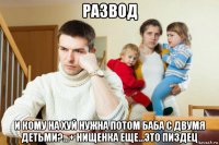 развод и кому на хуй нужна потом баба с двумя детьми?...+ нищенка еще...это пиздец
