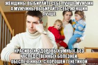 женщины выбирайте себе лучше мужчин а мужчины выбирайте себе женщин лучше красивых, здоровых,умных, без наследственных болезней, обеспеченных, с хорошей генетикой