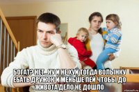  богат? нет...ну и не хуй тогда волынку ебать дружок и меньше пей чтобы до живота дело не дошло