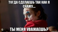 тогда сделаешь так как я скажу.... ты меня уважаешь?