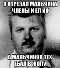я отрезал мальчика члены и ел их а мальчиков тех ебал в жопу