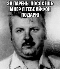 эй,парень. пососёшь мне? я тебе айфон подарю 