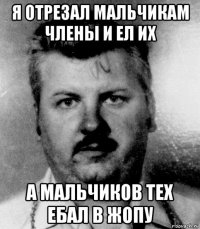 я отрезал мальчикам члены и ел их а мальчиков тех ебал в жопу