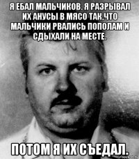 я ебал мальчиков. я разрывал их анусы в мясо так,что мальчики рвались пополам и сдыхали на месте. потом я их съедал.