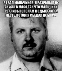 я ебал мальчиков. я разрывал их анусы в мясо так,что мальчики рвались пополам и сдыхали на месте. потом я съедал их мясо. 
