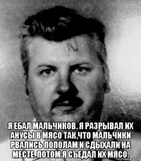  я ебал мальчиков. я разрывал их анусы в мясо так,что мальчики рвались пополам и сдыхали на месте. потом я съедал их мясо.