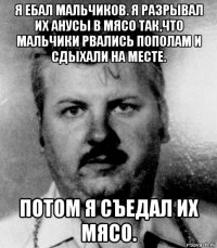 я ебал мальчиков. я разрывал их анусы в мясо так,что мальчики рвались пополам и сдыхали на месте. потом я съедал их мясо.
