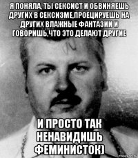 я поняла, ты сексист и обвиняешь других в сексизме,проецируешь на других влажные фантазии и говоришь,что это делают другие и просто так ненавидишь феминисток)