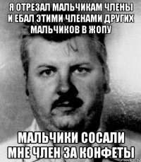 я отрезал мальчикам члены и ебал этими членами других мальчиков в жопу мальчики сосали мне член за конфеты