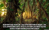  убей или будь убитым - альтернативочки не видно...ааа есть кричи аууу блять тут есть кто нить на хуй и тебя же первое племя каннибалов приголубит