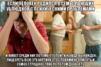 если человек родился в семье пьющих ублюдков с психическими проблемами и живет среди них потому что пойти некуда вынужден лицезреть всю эту картину это словами не описать и самое страшное тяжело потом доказать
