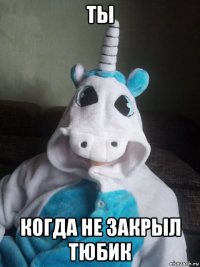 ты когда не закрыл тюбик